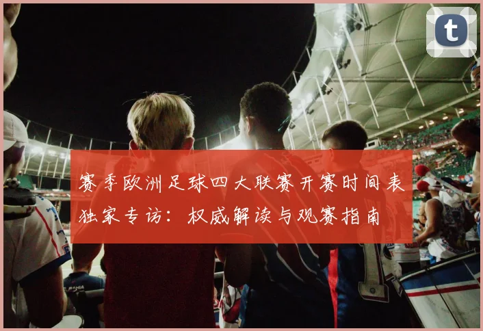 赛季欧洲足球四大联赛开赛时间表独家专访:权威解读与观赛指南
