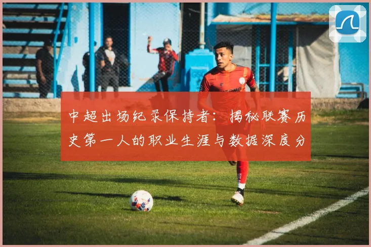 中超出场纪录保持者:揭秘联赛历史第一人的职业生涯与数据深度分析