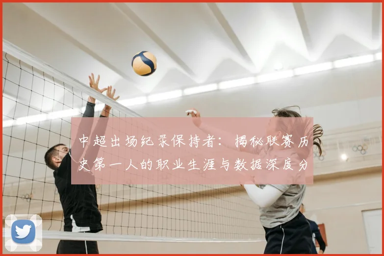 中超出场纪录保持者:揭秘联赛历史第一人的职业生涯与数据深度分析